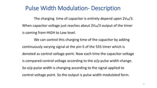 Pulse Width Modulation- Description
The charging time of capacitor is entirely depend upon 2Vcc/3.
When capacitor voltage just reaches about 2Vcc/3 output of the timer
is coming from HIGH to Low level.
We can control this charging time of the capacitor by adding
continuously varying signal at the pin-5 of the 555 timer which is
denoted as control voltage point. Now each time the capacitor voltage
is compared control voltage according to the o/p pulse width change.
So o/p pulse width is changing according to the signal applied to
control voltage point. So the output is pulse width modulated form.
97
 