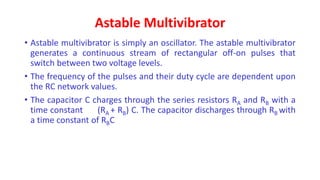 Astable Multivibrator
• Astable multivibrator is simply an oscillator. The astable multivibrator
generates a continuous stream of rectangular off-on pulses that
switch between two voltage levels.
• The frequency of the pulses and their duty cycle are dependent upon
the RC network values.
• The capacitor C charges through the series resistors RA and RB with a
time constant (RA + RB) C. The capacitor discharges through RB with
a time constant of RBC
 