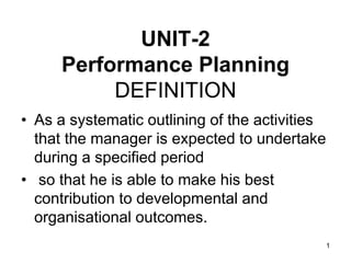 UNIT-2
Performance Planning
DEFINITION
• As a systematic outlining of the activities
that the manager is expected to undertake
during a specified period
• so that he is able to make his best
contribution to developmental and
organisational outcomes.
1
 