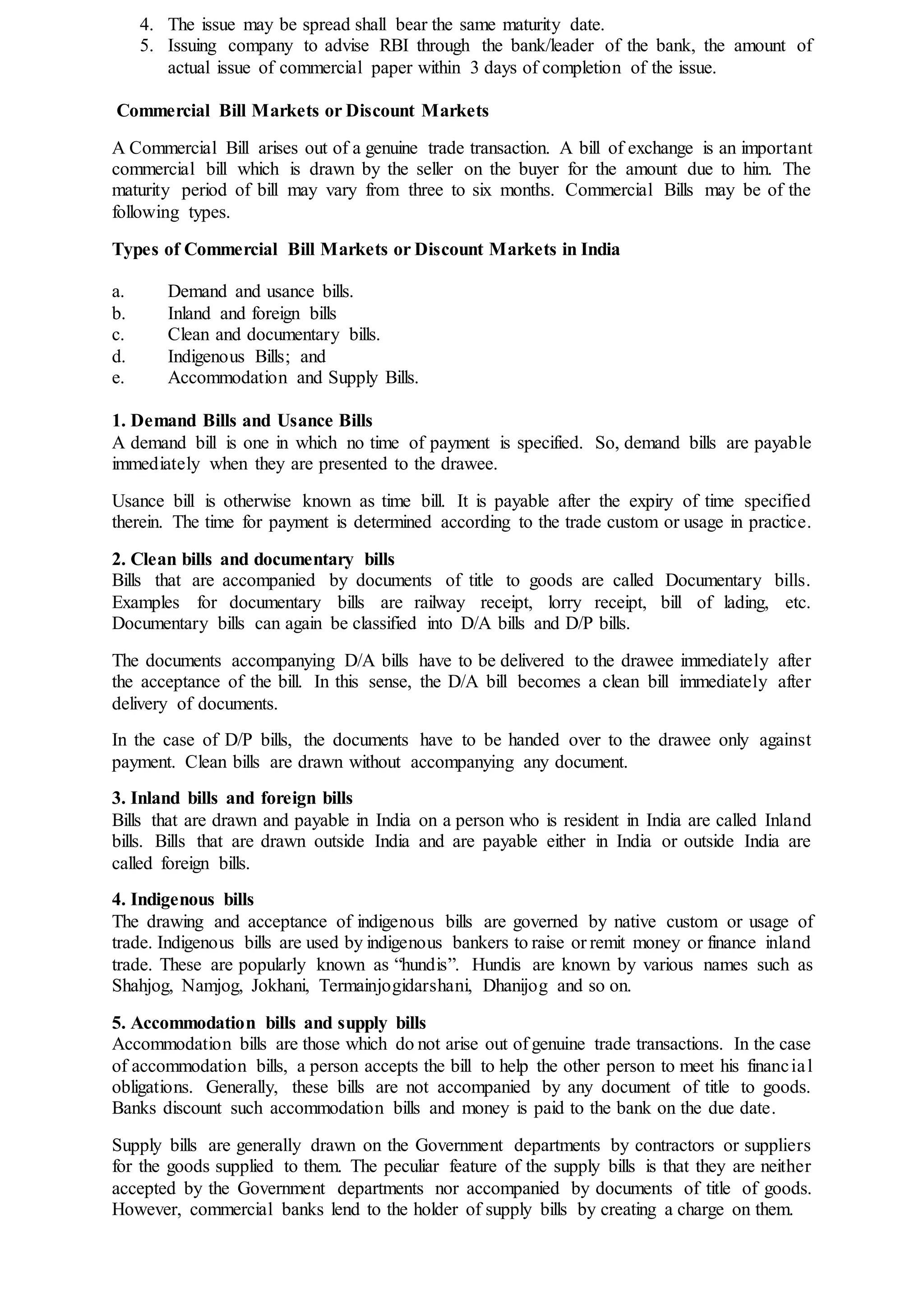 4. The issue may be spread shall bear the same maturity date.
5. Issuing company to advise RBI through the bank/leader of the bank, the amount of
actual issue of commercial paper within 3 days of completion of the issue.
Commercial Bill Markets or Discount Markets
A Commercial Bill arises out of a genuine trade transaction. A bill of exchange is an important
commercial bill which is drawn by the seller on the buyer for the amount due to him. The
maturity period of bill may vary from three to six months. Commercial Bills may be of the
following types.
Types of Commercial Bill Markets or Discount Markets in India
a. Demand and usance bills.
b. Inland and foreign bills
c. Clean and documentary bills.
d. Indigenous Bills; and
e. Accommodation and Supply Bills.
1. Demand Bills and Usance Bills
A demand bill is one in which no time of payment is specified. So, demand bills are payable
immediately when they are presented to the drawee.
Usance bill is otherwise known as time bill. It is payable after the expiry of time specified
therein. The time for payment is determined according to the trade custom or usage in practice.
2. Clean bills and documentary bills
Bills that are accompanied by documents of title to goods are called Documentary bills.
Examples for documentary bills are railway receipt, lorry receipt, bill of lading, etc.
Documentary bills can again be classified into D/A bills and D/P bills.
The documents accompanying D/A bills have to be delivered to the drawee immediately after
the acceptance of the bill. In this sense, the D/A bill becomes a clean bill immediately after
delivery of documents.
In the case of D/P bills, the documents have to be handed over to the drawee only against
payment. Clean bills are drawn without accompanying any document.
3. Inland bills and foreign bills
Bills that are drawn and payable in India on a person who is resident in India are called Inland
bills. Bills that are drawn outside India and are payable either in India or outside India are
called foreign bills.
4. Indigenous bills
The drawing and acceptance of indigenous bills are governed by native custom or usage of
trade. Indigenous bills are used by indigenous bankers to raise or remit money or finance inland
trade. These are popularly known as “hundis”. Hundis are known by various names such as
Shahjog, Namjog, Jokhani, Termainjogidarshani, Dhanijog and so on.
5. Accommodation bills and supply bills
Accommodation bills are those which do not arise out of genuine trade transactions. In the case
of accommodation bills, a person accepts the bill to help the other person to meet his financial
obligations. Generally, these bills are not accompanied by any document of title to goods.
Banks discount such accommodation bills and money is paid to the bank on the due date.
Supply bills are generally drawn on the Government departments by contractors or suppliers
for the goods supplied to them. The peculiar feature of the supply bills is that they are neither
accepted by the Government departments nor accompanied by documents of title of goods.
However, commercial banks lend to the holder of supply bills by creating a charge on them.
 