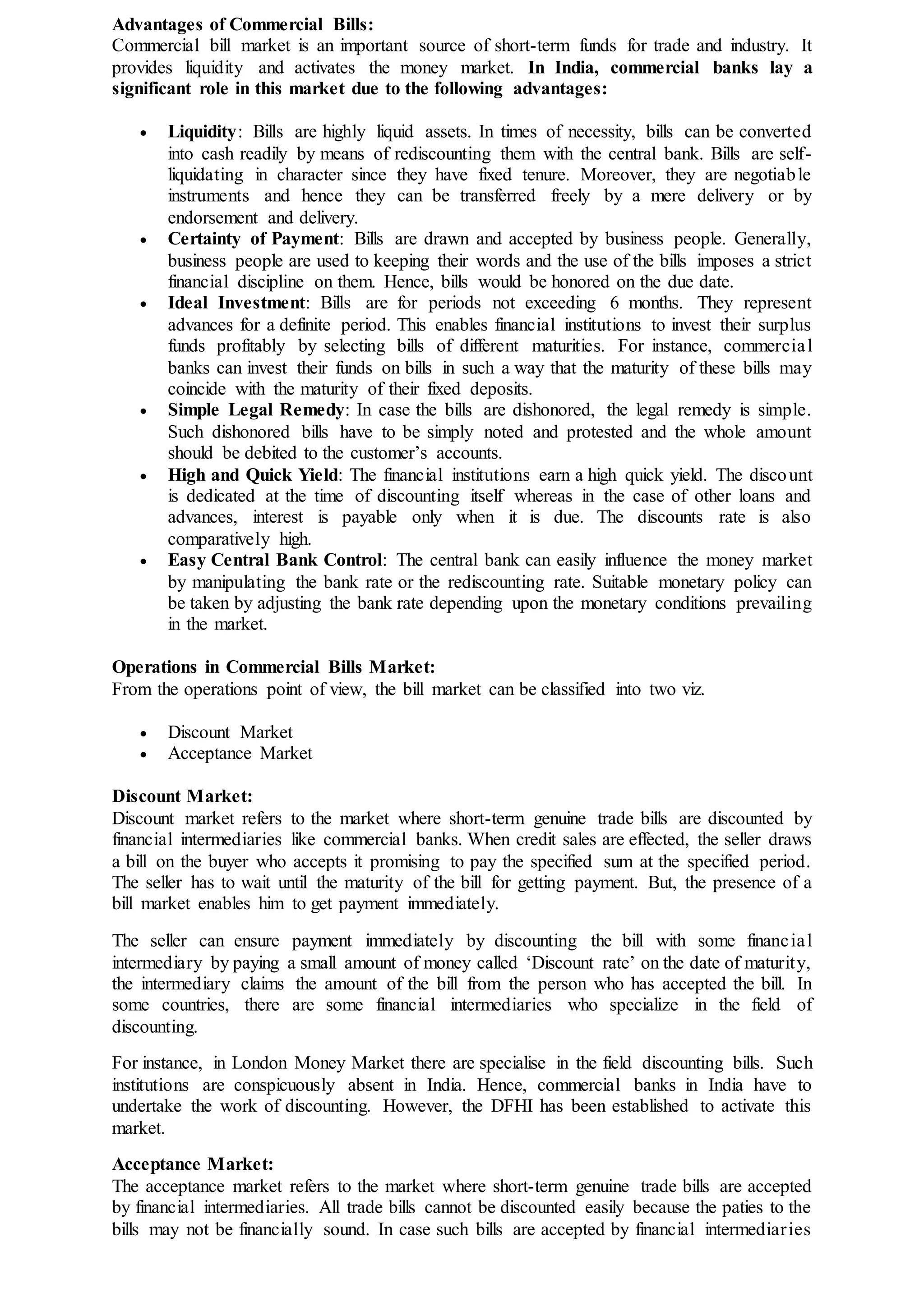 Advantages of Commercial Bills:
Commercial bill market is an important source of short-term funds for trade and industry. It
provides liquidity and activates the money market. In India, commercial banks lay a
significant role in this market due to the following advantages:
 Liquidity: Bills are highly liquid assets. In times of necessity, bills can be converted
into cash readily by means of rediscounting them with the central bank. Bills are self-
liquidating in character since they have fixed tenure. Moreover, they are negotiable
instruments and hence they can be transferred freely by a mere delivery or by
endorsement and delivery.
 Certainty of Payment: Bills are drawn and accepted by business people. Generally,
business people are used to keeping their words and the use of the bills imposes a strict
financial discipline on them. Hence, bills would be honored on the due date.
 Ideal Investment: Bills are for periods not exceeding 6 months. They represent
advances for a definite period. This enables financial institutions to invest their surplus
funds profitably by selecting bills of different maturities. For instance, commercial
banks can invest their funds on bills in such a way that the maturity of these bills may
coincide with the maturity of their fixed deposits.
 Simple Legal Remedy: In case the bills are dishonored, the legal remedy is simple.
Such dishonored bills have to be simply noted and protested and the whole amount
should be debited to the customer’s accounts.
 High and Quick Yield: The financial institutions earn a high quick yield. The discount
is dedicated at the time of discounting itself whereas in the case of other loans and
advances, interest is payable only when it is due. The discounts rate is also
comparatively high.
 Easy Central Bank Control: The central bank can easily influence the money market
by manipulating the bank rate or the rediscounting rate. Suitable monetary policy can
be taken by adjusting the bank rate depending upon the monetary conditions prevailing
in the market.
Operations in Commercial Bills Market:
From the operations point of view, the bill market can be classified into two viz.
 Discount Market
 Acceptance Market
Discount Market:
Discount market refers to the market where short-term genuine trade bills are discounted by
financial intermediaries like commercial banks. When credit sales are effected, the seller draws
a bill on the buyer who accepts it promising to pay the specified sum at the specified period.
The seller has to wait until the maturity of the bill for getting payment. But, the presence of a
bill market enables him to get payment immediately.
The seller can ensure payment immediately by discounting the bill with some financial
intermediary by paying a small amount of money called ‘Discount rate’ on the date of maturity,
the intermediary claims the amount of the bill from the person who has accepted the bill. In
some countries, there are some financial intermediaries who specialize in the field of
discounting.
For instance, in London Money Market there are specialise in the field discounting bills. Such
institutions are conspicuously absent in India. Hence, commercial banks in India have to
undertake the work of discounting. However, the DFHI has been established to activate this
market.
Acceptance Market:
The acceptance market refers to the market where short-term genuine trade bills are accepted
by financial intermediaries. All trade bills cannot be discounted easily because the paties to the
bills may not be financially sound. In case such bills are accepted by financial intermediaries
 
