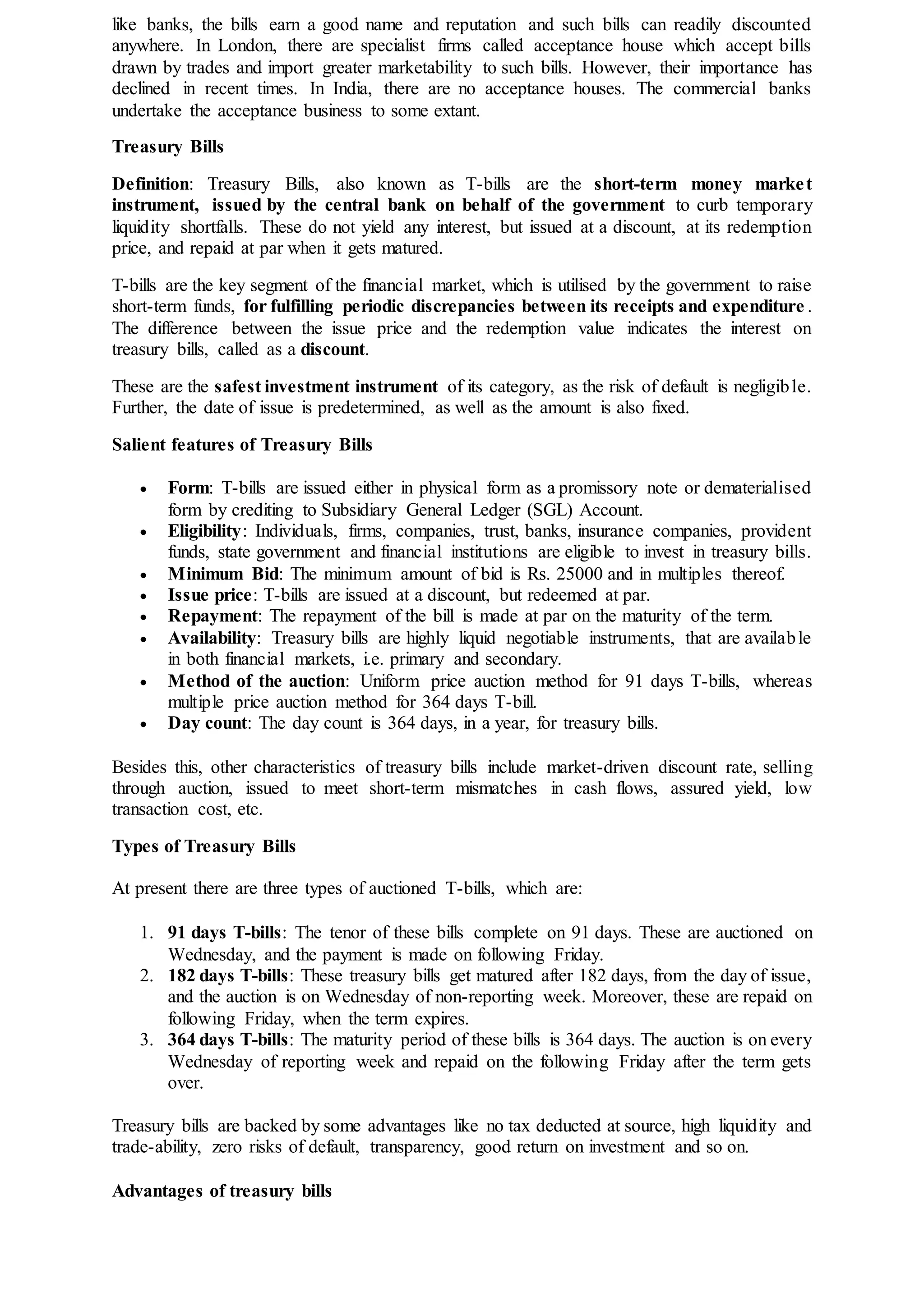 like banks, the bills earn a good name and reputation and such bills can readily discounted
anywhere. In London, there are specialist firms called acceptance house which accept bills
drawn by trades and import greater marketability to such bills. However, their importance has
declined in recent times. In India, there are no acceptance houses. The commercial banks
undertake the acceptance business to some extant.
Treasury Bills
Definition: Treasury Bills, also known as T-bills are the short-term money market
instrument, issued by the central bank on behalf of the government to curb temporary
liquidity shortfalls. These do not yield any interest, but issued at a discount, at its redemption
price, and repaid at par when it gets matured.
T-bills are the key segment of the financial market, which is utilised by the government to raise
short-term funds, for fulfilling periodic discrepancies between its receipts and expenditure .
The difference between the issue price and the redemption value indicates the interest on
treasury bills, called as a discount.
These are the safest investment instrument of its category, as the risk of default is negligible.
Further, the date of issue is predetermined, as well as the amount is also fixed.
Salient features of Treasury Bills
 Form: T-bills are issued either in physical form as a promissory note or dematerialised
form by crediting to Subsidiary General Ledger (SGL) Account.
 Eligibility: Individuals, firms, companies, trust, banks, insurance companies, provident
funds, state government and financial institutions are eligible to invest in treasury bills.
 Minimum Bid: The minimum amount of bid is Rs. 25000 and in multiples thereof.
 Issue price: T-bills are issued at a discount, but redeemed at par.
 Repayment: The repayment of the bill is made at par on the maturity of the term.
 Availability: Treasury bills are highly liquid negotiable instruments, that are available
in both financial markets, i.e. primary and secondary.
 Method of the auction: Uniform price auction method for 91 days T-bills, whereas
multiple price auction method for 364 days T-bill.
 Day count: The day count is 364 days, in a year, for treasury bills.
Besides this, other characteristics of treasury bills include market-driven discount rate, selling
through auction, issued to meet short-term mismatches in cash flows, assured yield, low
transaction cost, etc.
Types of Treasury Bills
At present there are three types of auctioned T-bills, which are:
1. 91 days T-bills: The tenor of these bills complete on 91 days. These are auctioned on
Wednesday, and the payment is made on following Friday.
2. 182 days T-bills: These treasury bills get matured after 182 days, from the day of issue,
and the auction is on Wednesday of non-reporting week. Moreover, these are repaid on
following Friday, when the term expires.
3. 364 days T-bills: The maturity period of these bills is 364 days. The auction is on every
Wednesday of reporting week and repaid on the following Friday after the term gets
over.
Treasury bills are backed by some advantages like no tax deducted at source, high liquidity and
trade-ability, zero risks of default, transparency, good return on investment and so on.
Advantages of treasury bills
 