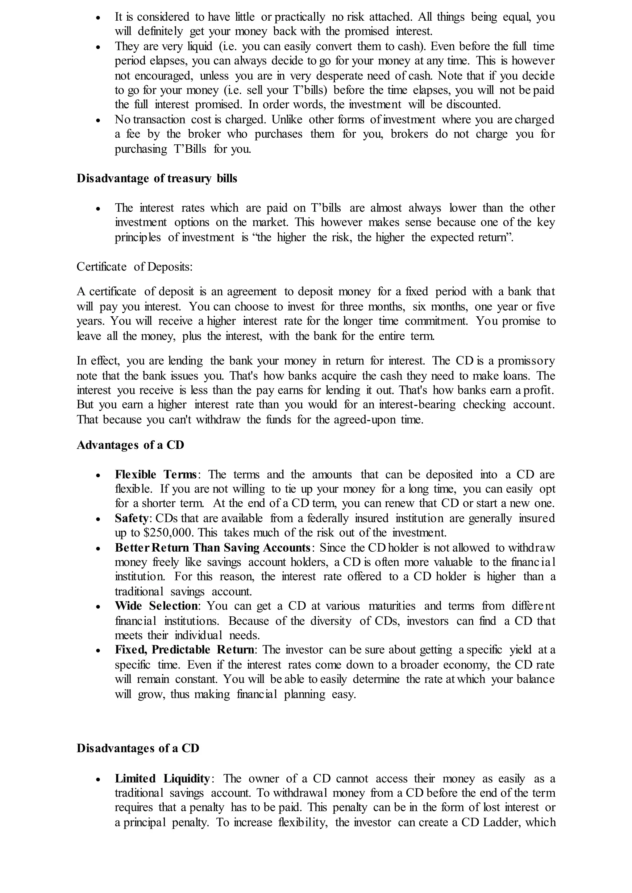  It is considered to have little or practically no risk attached. All things being equal, you
will definitely get your money back with the promised interest.
 They are very liquid (i.e. you can easily convert them to cash). Even before the full time
period elapses, you can always decide to go for your money at any time. This is however
not encouraged, unless you are in very desperate need of cash. Note that if you decide
to go for your money (i.e. sell your T’bills) before the time elapses, you will not be paid
the full interest promised. In order words, the investment will be discounted.
 No transaction cost is charged. Unlike other forms of investment where you are charged
a fee by the broker who purchases them for you, brokers do not charge you for
purchasing T’Bills for you.
Disadvantage of treasury bills
 The interest rates which are paid on T’bills are almost always lower than the other
investment options on the market. This however makes sense because one of the key
principles of investment is “the higher the risk, the higher the expected return”.
Certificate of Deposits:
A certificate of deposit is an agreement to deposit money for a fixed period with a bank that
will pay you interest. You can choose to invest for three months, six months, one year or five
years. You will receive a higher interest rate for the longer time commitment. You promise to
leave all the money, plus the interest, with the bank for the entire term.
In effect, you are lending the bank your money in return for interest. The CD is a promissory
note that the bank issues you. That's how banks acquire the cash they need to make loans. The
interest you receive is less than the pay earns for lending it out. That's how banks earn a profit.
But you earn a higher interest rate than you would for an interest-bearing checking account.
That because you can't withdraw the funds for the agreed-upon time.
Advantages of a CD
 Flexible Terms: The terms and the amounts that can be deposited into a CD are
flexible. If you are not willing to tie up your money for a long time, you can easily opt
for a shorter term. At the end of a CD term, you can renew that CD or start a new one.
 Safety: CDs that are available from a federally insured institution are generally insured
up to $250,000. This takes much of the risk out of the investment.
 BetterReturn Than Saving Accounts: Since the CD holder is not allowed to withdraw
money freely like savings account holders, a CD is often more valuable to the financial
institution. For this reason, the interest rate offered to a CD holder is higher than a
traditional savings account.
 Wide Selection: You can get a CD at various maturities and terms from different
financial institutions. Because of the diversity of CDs, investors can find a CD that
meets their individual needs.
 Fixed, Predictable Return: The investor can be sure about getting a specific yield at a
specific time. Even if the interest rates come down to a broader economy, the CD rate
will remain constant. You will be able to easily determine the rate at which your balance
will grow, thus making financial planning easy.
Disadvantages of a CD
 Limited Liquidity: The owner of a CD cannot access their money as easily as a
traditional savings account. To withdrawal money from a CD before the end of the term
requires that a penalty has to be paid. This penalty can be in the form of lost interest or
a principal penalty. To increase flexibility, the investor can create a CD Ladder, which
 