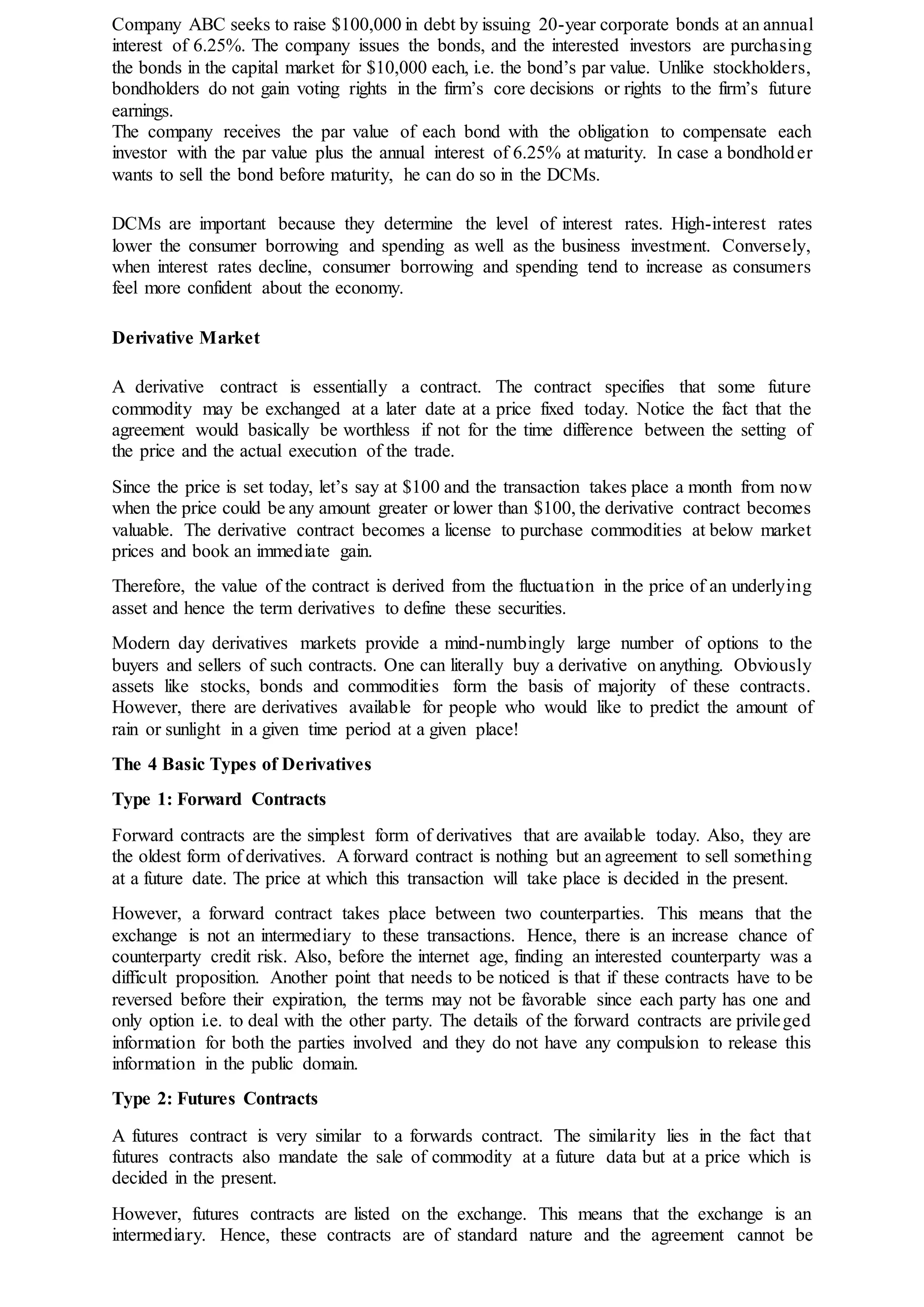 Company ABC seeks to raise $100,000 in debt by issuing 20-year corporate bonds at an annual
interest of 6.25%. The company issues the bonds, and the interested investors are purchasing
the bonds in the capital market for $10,000 each, i.e. the bond’s par value. Unlike stockholders,
bondholders do not gain voting rights in the firm’s core decisions or rights to the firm’s future
earnings.
The company receives the par value of each bond with the obligation to compensate each
investor with the par value plus the annual interest of 6.25% at maturity. In case a bondholder
wants to sell the bond before maturity, he can do so in the DCMs.
DCMs are important because they determine the level of interest rates. High-interest rates
lower the consumer borrowing and spending as well as the business investment. Conversely,
when interest rates decline, consumer borrowing and spending tend to increase as consumers
feel more confident about the economy.
Derivative Market
A derivative contract is essentially a contract. The contract specifies that some future
commodity may be exchanged at a later date at a price fixed today. Notice the fact that the
agreement would basically be worthless if not for the time difference between the setting of
the price and the actual execution of the trade.
Since the price is set today, let’s say at $100 and the transaction takes place a month from now
when the price could be any amount greater or lower than $100, the derivative contract becomes
valuable. The derivative contract becomes a license to purchase commodities at below market
prices and book an immediate gain.
Therefore, the value of the contract is derived from the fluctuation in the price of an underlying
asset and hence the term derivatives to define these securities.
Modern day derivatives markets provide a mind-numbingly large number of options to the
buyers and sellers of such contracts. One can literally buy a derivative on anything. Obviously
assets like stocks, bonds and commodities form the basis of majority of these contracts.
However, there are derivatives available for people who would like to predict the amount of
rain or sunlight in a given time period at a given place!
The 4 Basic Types of Derivatives
Type 1: Forward Contracts
Forward contracts are the simplest form of derivatives that are available today. Also, they are
the oldest form of derivatives. A forward contract is nothing but an agreement to sell something
at a future date. The price at which this transaction will take place is decided in the present.
However, a forward contract takes place between two counterparties. This means that the
exchange is not an intermediary to these transactions. Hence, there is an increase chance of
counterparty credit risk. Also, before the internet age, finding an interested counterparty was a
difficult proposition. Another point that needs to be noticed is that if these contracts have to be
reversed before their expiration, the terms may not be favorable since each party has one and
only option i.e. to deal with the other party. The details of the forward contracts are privileged
information for both the parties involved and they do not have any compulsion to release this
information in the public domain.
Type 2: Futures Contracts
A futures contract is very similar to a forwards contract. The similarity lies in the fact that
futures contracts also mandate the sale of commodity at a future data but at a price which is
decided in the present.
However, futures contracts are listed on the exchange. This means that the exchange is an
intermediary. Hence, these contracts are of standard nature and the agreement cannot be
 