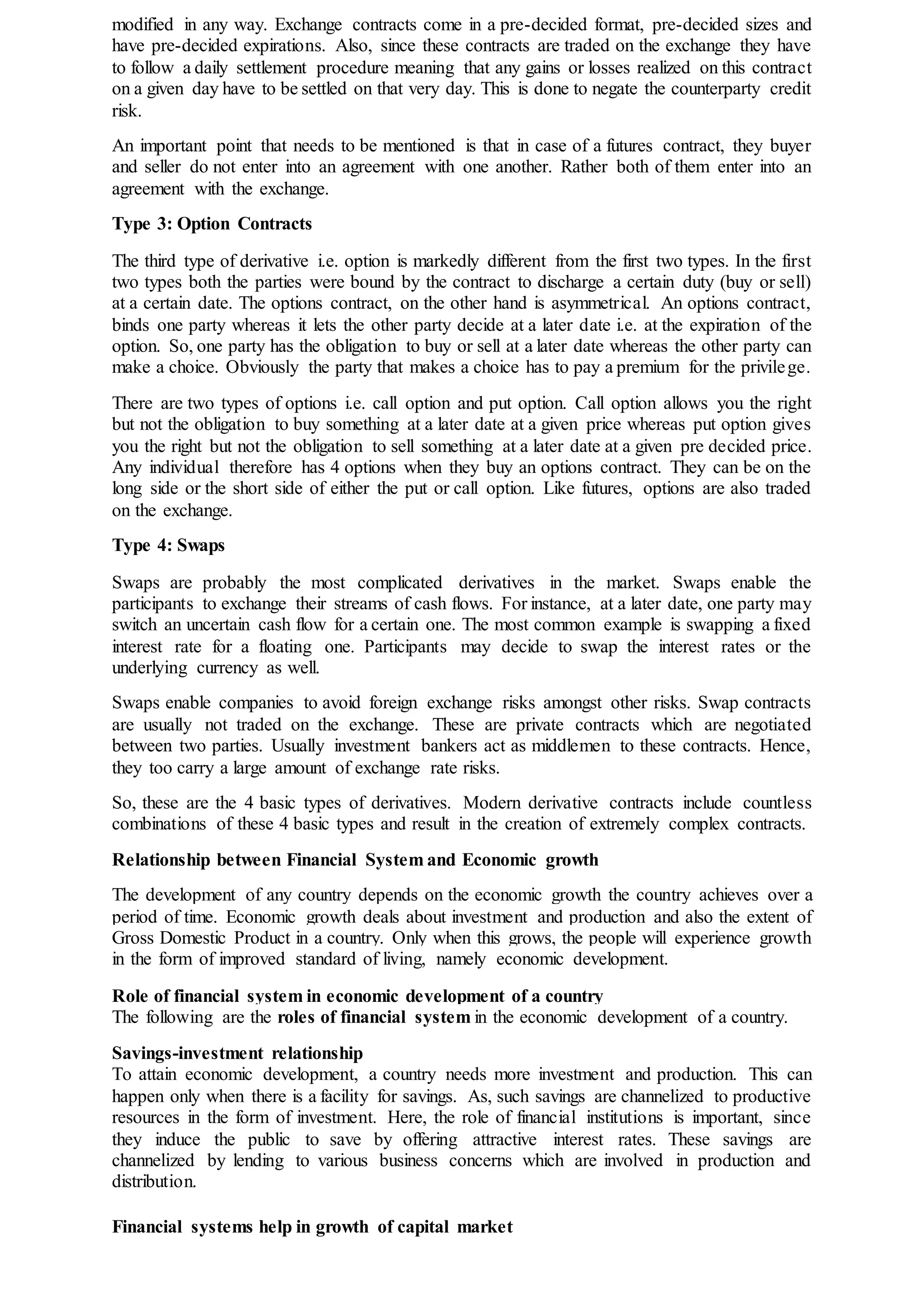 modified in any way. Exchange contracts come in a pre-decided format, pre-decided sizes and
have pre-decided expirations. Also, since these contracts are traded on the exchange they have
to follow a daily settlement procedure meaning that any gains or losses realized on this contract
on a given day have to be settled on that very day. This is done to negate the counterparty credit
risk.
An important point that needs to be mentioned is that in case of a futures contract, they buyer
and seller do not enter into an agreement with one another. Rather both of them enter into an
agreement with the exchange.
Type 3: Option Contracts
The third type of derivative i.e. option is markedly different from the first two types. In the first
two types both the parties were bound by the contract to discharge a certain duty (buy or sell)
at a certain date. The options contract, on the other hand is asymmetrical. An options contract,
binds one party whereas it lets the other party decide at a later date i.e. at the expiration of the
option. So, one party has the obligation to buy or sell at a later date whereas the other party can
make a choice. Obviously the party that makes a choice has to pay a premium for the privilege.
There are two types of options i.e. call option and put option. Call option allows you the right
but not the obligation to buy something at a later date at a given price whereas put option gives
you the right but not the obligation to sell something at a later date at a given pre decided price.
Any individual therefore has 4 options when they buy an options contract. They can be on the
long side or the short side of either the put or call option. Like futures, options are also traded
on the exchange.
Type 4: Swaps
Swaps are probably the most complicated derivatives in the market. Swaps enable the
participants to exchange their streams of cash flows. For instance, at a later date, one party may
switch an uncertain cash flow for a certain one. The most common example is swapping a fixed
interest rate for a floating one. Participants may decide to swap the interest rates or the
underlying currency as well.
Swaps enable companies to avoid foreign exchange risks amongst other risks. Swap contracts
are usually not traded on the exchange. These are private contracts which are negotiated
between two parties. Usually investment bankers act as middlemen to these contracts. Hence,
they too carry a large amount of exchange rate risks.
So, these are the 4 basic types of derivatives. Modern derivative contracts include countless
combinations of these 4 basic types and result in the creation of extremely complex contracts.
Relationship between Financial System and Economic growth
The development of any country depends on the economic growth the country achieves over a
period of time. Economic growth deals about investment and production and also the extent of
Gross Domestic Product in a country. Only when this grows, the people will experience growth
in the form of improved standard of living, namely economic development.
Role of financial system in economic development of a country
The following are the roles of financial system in the economic development of a country.
Savings-investment relationship
To attain economic development, a country needs more investment and production. This can
happen only when there is a facility for savings. As, such savings are channelized to productive
resources in the form of investment. Here, the role of financial institutions is important, since
they induce the public to save by offering attractive interest rates. These savings are
channelized by lending to various business concerns which are involved in production and
distribution.
Financial systems help in growth of capital market
 