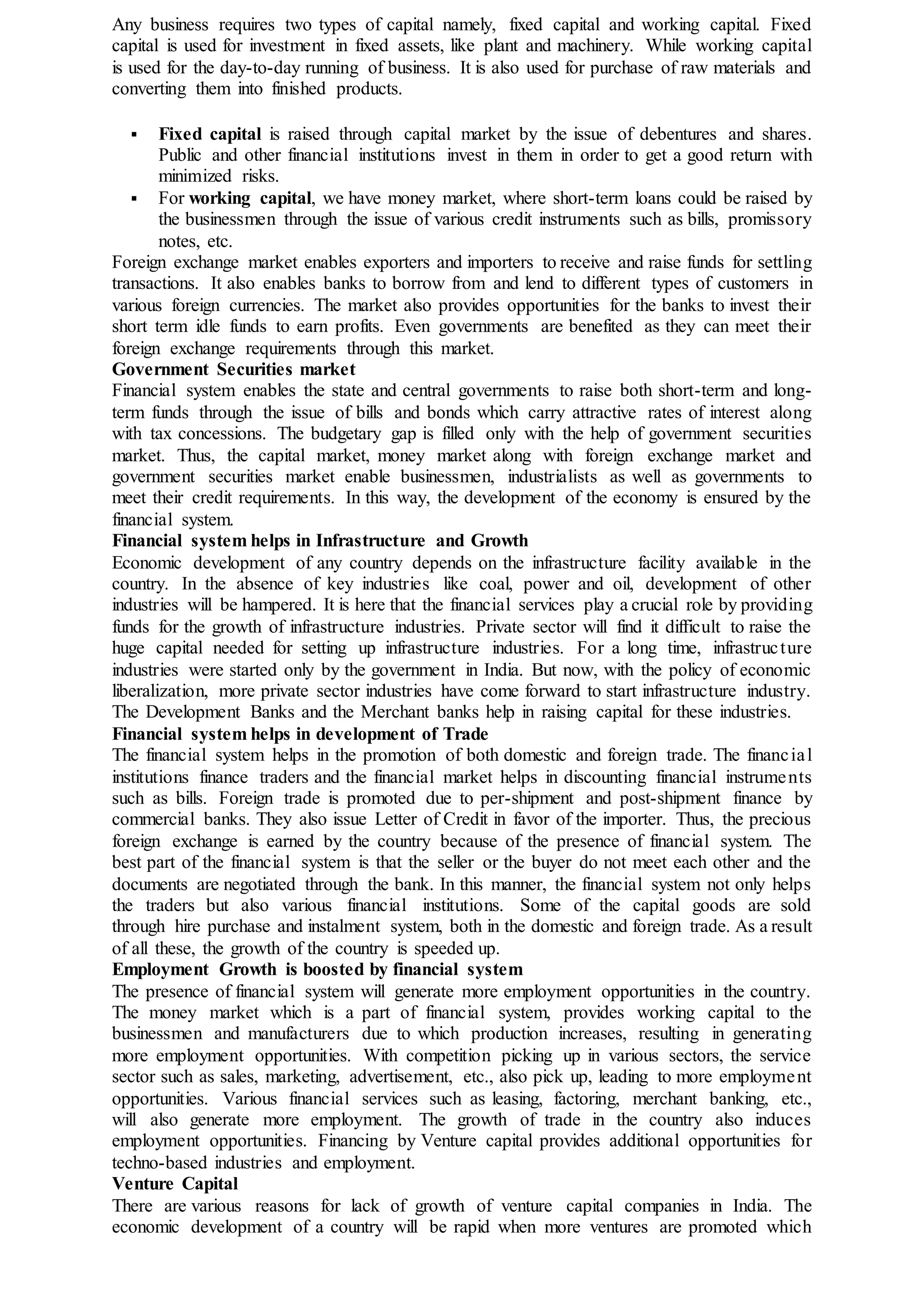 Any business requires two types of capital namely, fixed capital and working capital. Fixed
capital is used for investment in fixed assets, like plant and machinery. While working capital
is used for the day-to-day running of business. It is also used for purchase of raw materials and
converting them into finished products.
 Fixed capital is raised through capital market by the issue of debentures and shares.
Public and other financial institutions invest in them in order to get a good return with
minimized risks.
 For working capital, we have money market, where short-term loans could be raised by
the businessmen through the issue of various credit instruments such as bills, promissory
notes, etc.
Foreign exchange market enables exporters and importers to receive and raise funds for settling
transactions. It also enables banks to borrow from and lend to different types of customers in
various foreign currencies. The market also provides opportunities for the banks to invest their
short term idle funds to earn profits. Even governments are benefited as they can meet their
foreign exchange requirements through this market.
Government Securities market
Financial system enables the state and central governments to raise both short-term and long-
term funds through the issue of bills and bonds which carry attractive rates of interest along
with tax concessions. The budgetary gap is filled only with the help of government securities
market. Thus, the capital market, money market along with foreign exchange market and
government securities market enable businessmen, industrialists as well as governments to
meet their credit requirements. In this way, the development of the economy is ensured by the
financial system.
Financial system helps in Infrastructure and Growth
Economic development of any country depends on the infrastructure facility available in the
country. In the absence of key industries like coal, power and oil, development of other
industries will be hampered. It is here that the financial services play a crucial role by providing
funds for the growth of infrastructure industries. Private sector will find it difficult to raise the
huge capital needed for setting up infrastructure industries. For a long time, infrastructure
industries were started only by the government in India. But now, with the policy of economic
liberalization, more private sector industries have come forward to start infrastructure industry.
The Development Banks and the Merchant banks help in raising capital for these industries.
Financial system helps in development of Trade
The financial system helps in the promotion of both domestic and foreign trade. The financial
institutions finance traders and the financial market helps in discounting financial instruments
such as bills. Foreign trade is promoted due to per-shipment and post-shipment finance by
commercial banks. They also issue Letter of Credit in favor of the importer. Thus, the precious
foreign exchange is earned by the country because of the presence of financial system. The
best part of the financial system is that the seller or the buyer do not meet each other and the
documents are negotiated through the bank. In this manner, the financial system not only helps
the traders but also various financial institutions. Some of the capital goods are sold
through hire purchase and instalment system, both in the domestic and foreign trade. As a result
of all these, the growth of the country is speeded up.
Employment Growth is boosted by financial system
The presence of financial system will generate more employment opportunities in the country.
The money market which is a part of financial system, provides working capital to the
businessmen and manufacturers due to which production increases, resulting in generating
more employment opportunities. With competition picking up in various sectors, the service
sector such as sales, marketing, advertisement, etc., also pick up, leading to more employment
opportunities. Various financial services such as leasing, factoring, merchant banking, etc.,
will also generate more employment. The growth of trade in the country also induces
employment opportunities. Financing by Venture capital provides additional opportunities for
techno-based industries and employment.
Venture Capital
There are various reasons for lack of growth of venture capital companies in India. The
economic development of a country will be rapid when more ventures are promoted which
 