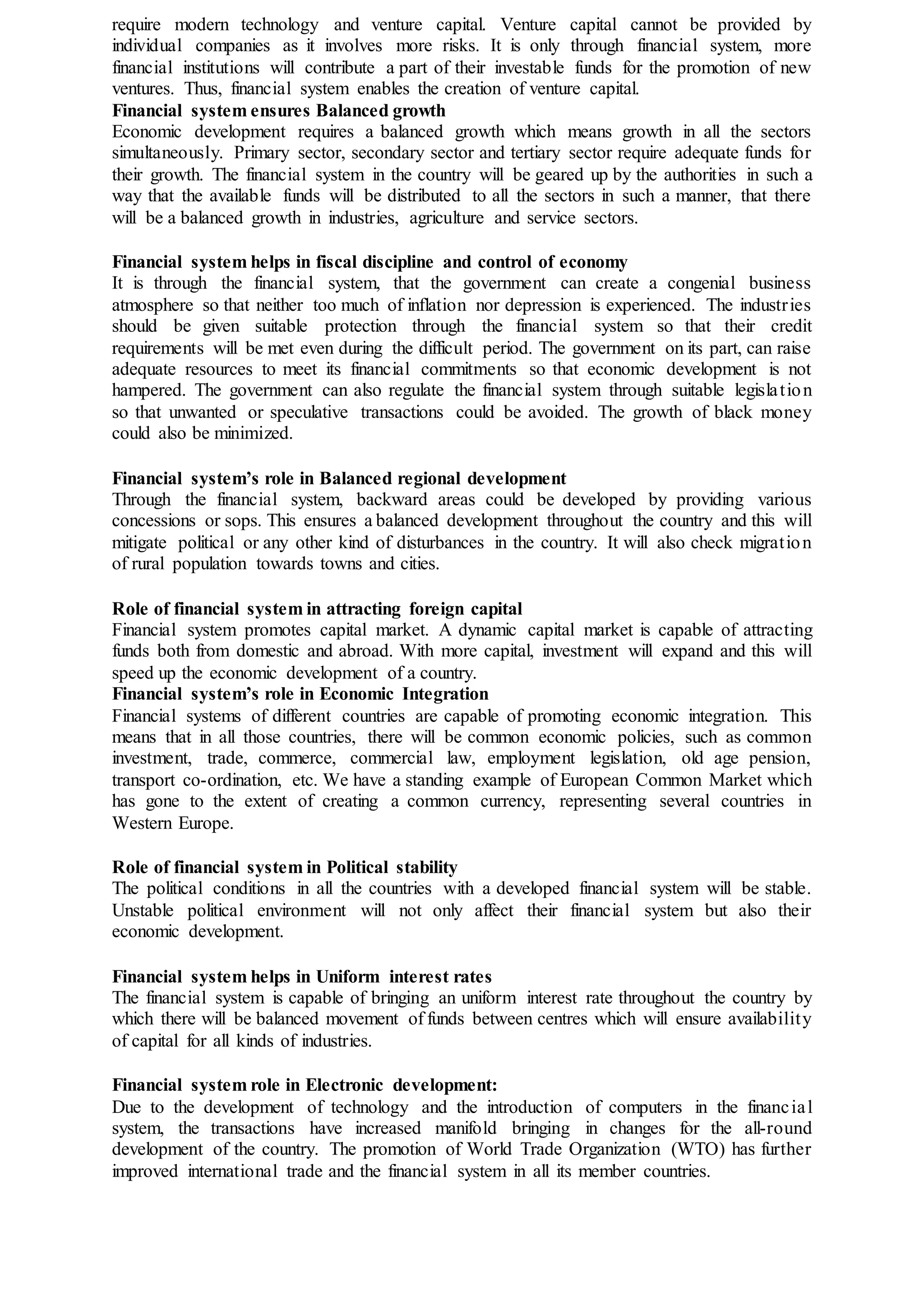 require modern technology and venture capital. Venture capital cannot be provided by
individual companies as it involves more risks. It is only through financial system, more
financial institutions will contribute a part of their investable funds for the promotion of new
ventures. Thus, financial system enables the creation of venture capital.
Financial system ensures Balanced growth
Economic development requires a balanced growth which means growth in all the sectors
simultaneously. Primary sector, secondary sector and tertiary sector require adequate funds for
their growth. The financial system in the country will be geared up by the authorities in such a
way that the available funds will be distributed to all the sectors in such a manner, that there
will be a balanced growth in industries, agriculture and service sectors.
Financial system helps in fiscal discipline and control of economy
It is through the financial system, that the government can create a congenial business
atmosphere so that neither too much of inflation nor depression is experienced. The industries
should be given suitable protection through the financial system so that their credit
requirements will be met even during the difficult period. The government on its part, can raise
adequate resources to meet its financial commitments so that economic development is not
hampered. The government can also regulate the financial system through suitable legislation
so that unwanted or speculative transactions could be avoided. The growth of black money
could also be minimized.
Financial system’s role in Balanced regional development
Through the financial system, backward areas could be developed by providing various
concessions or sops. This ensures a balanced development throughout the country and this will
mitigate political or any other kind of disturbances in the country. It will also check migration
of rural population towards towns and cities.
Role of financial system in attracting foreign capital
Financial system promotes capital market. A dynamic capital market is capable of attracting
funds both from domestic and abroad. With more capital, investment will expand and this will
speed up the economic development of a country.
Financial system’s role in Economic Integration
Financial systems of different countries are capable of promoting economic integration. This
means that in all those countries, there will be common economic policies, such as common
investment, trade, commerce, commercial law, employment legislation, old age pension,
transport co-ordination, etc. We have a standing example of European Common Market which
has gone to the extent of creating a common currency, representing several countries in
Western Europe.
Role of financial system in Political stability
The political conditions in all the countries with a developed financial system will be stable.
Unstable political environment will not only affect their financial system but also their
economic development.
Financial system helps in Uniform interest rates
The financial system is capable of bringing an uniform interest rate throughout the country by
which there will be balanced movement of funds between centres which will ensure availability
of capital for all kinds of industries.
Financial system role in Electronic development:
Due to the development of technology and the introduction of computers in the financial
system, the transactions have increased manifold bringing in changes for the all-round
development of the country. The promotion of World Trade Organization (WTO) has further
improved international trade and the financial system in all its member countries.
 