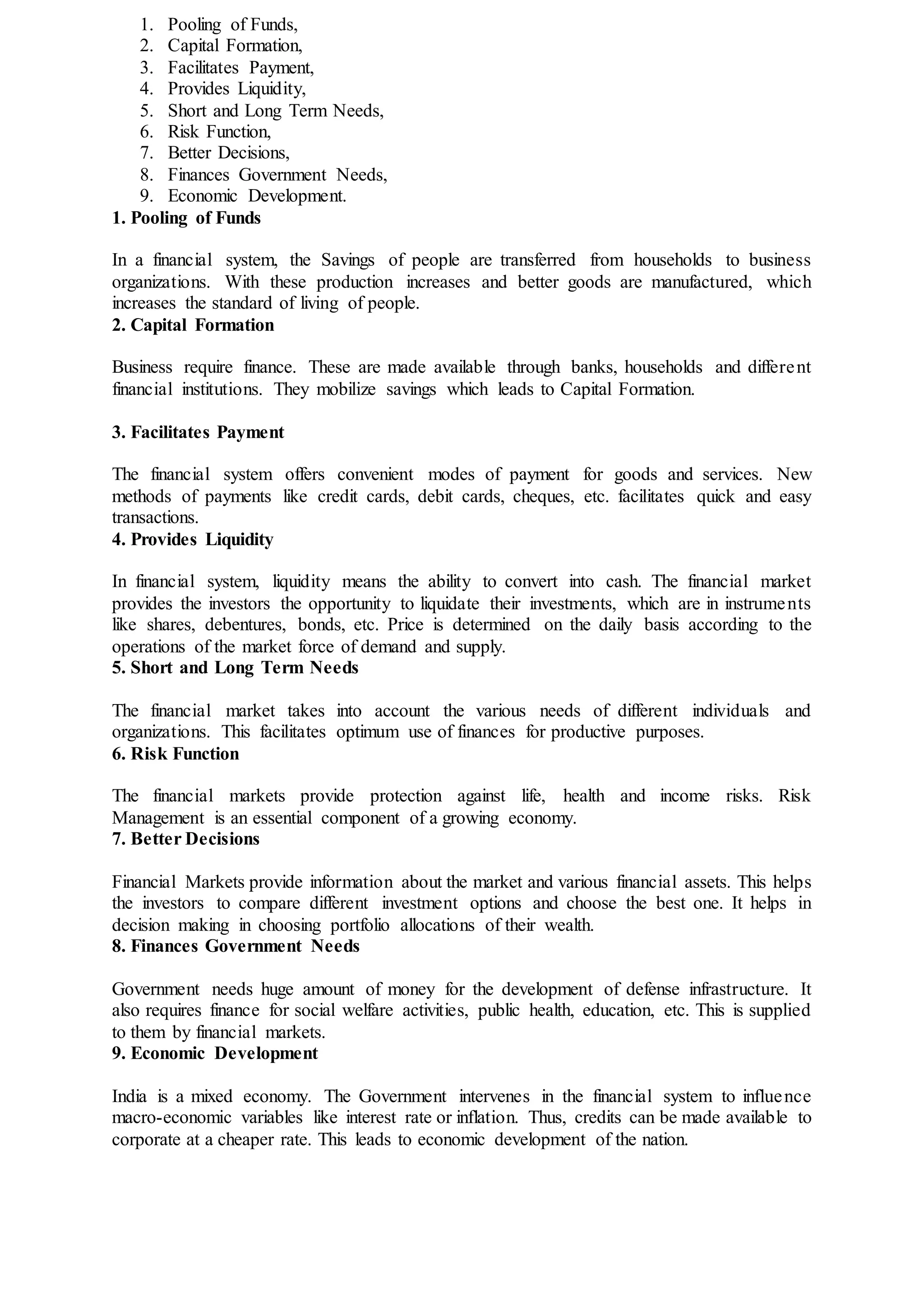 1. Pooling of Funds,
2. Capital Formation,
3. Facilitates Payment,
4. Provides Liquidity,
5. Short and Long Term Needs,
6. Risk Function,
7. Better Decisions,
8. Finances Government Needs,
9. Economic Development.
1. Pooling of Funds
In a financial system, the Savings of people are transferred from households to business
organizations. With these production increases and better goods are manufactured, which
increases the standard of living of people.
2. Capital Formation
Business require finance. These are made available through banks, households and different
financial institutions. They mobilize savings which leads to Capital Formation.
3. Facilitates Payment
The financial system offers convenient modes of payment for goods and services. New
methods of payments like credit cards, debit cards, cheques, etc. facilitates quick and easy
transactions.
4. Provides Liquidity
In financial system, liquidity means the ability to convert into cash. The financial market
provides the investors the opportunity to liquidate their investments, which are in instruments
like shares, debentures, bonds, etc. Price is determined on the daily basis according to the
operations of the market force of demand and supply.
5. Short and Long Term Needs
The financial market takes into account the various needs of different individuals and
organizations. This facilitates optimum use of finances for productive purposes.
6. Risk Function
The financial markets provide protection against life, health and income risks. Risk
Management is an essential component of a growing economy.
7. Better Decisions
Financial Markets provide information about the market and various financial assets. This helps
the investors to compare different investment options and choose the best one. It helps in
decision making in choosing portfolio allocations of their wealth.
8. Finances Government Needs
Government needs huge amount of money for the development of defense infrastructure. It
also requires finance for social welfare activities, public health, education, etc. This is supplied
to them by financial markets.
9. Economic Development
India is a mixed economy. The Government intervenes in the financial system to influence
macro-economic variables like interest rate or inflation. Thus, credits can be made available to
corporate at a cheaper rate. This leads to economic development of the nation.
 