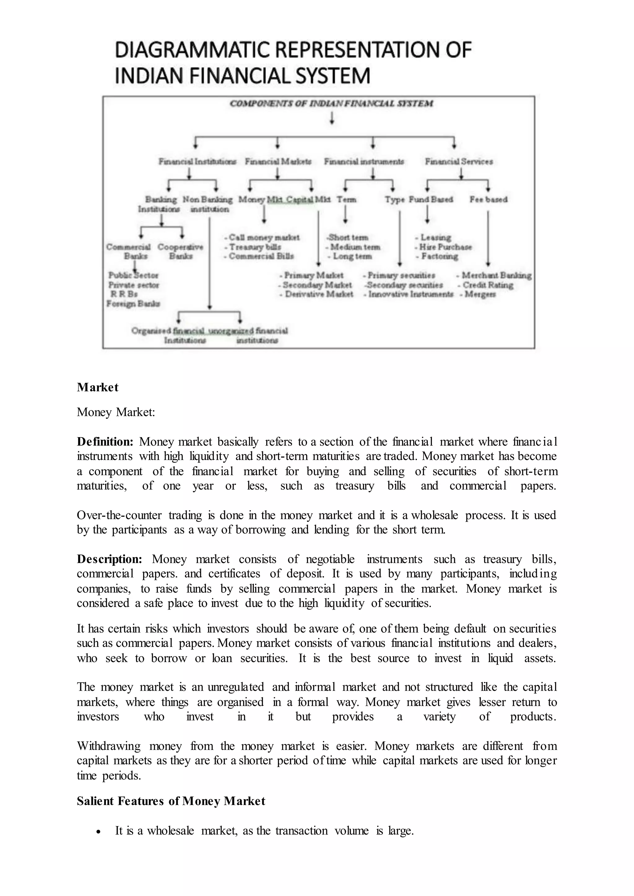 Market
Money Market:
Definition: Money market basically refers to a section of the financial market where financial
instruments with high liquidity and short-term maturities are traded. Money market has become
a component of the financial market for buying and selling of securities of short-term
maturities, of one year or less, such as treasury bills and commercial papers.
Over-the-counter trading is done in the money market and it is a wholesale process. It is used
by the participants as a way of borrowing and lending for the short term.
Description: Money market consists of negotiable instruments such as treasury bills,
commercial papers. and certificates of deposit. It is used by many participants, including
companies, to raise funds by selling commercial papers in the market. Money market is
considered a safe place to invest due to the high liquidity of securities.
It has certain risks which investors should be aware of, one of them being default on securities
such as commercial papers. Money market consists of various financial institutions and dealers,
who seek to borrow or loan securities. It is the best source to invest in liquid assets.
The money market is an unregulated and informal market and not structured like the capital
markets, where things are organised in a formal way. Money market gives lesser return to
investors who invest in it but provides a variety of products.
Withdrawing money from the money market is easier. Money markets are different from
capital markets as they are for a shorter period of time while capital markets are used for longer
time periods.
Salient Features of Money Market
 It is a wholesale market, as the transaction volume is large.
 
