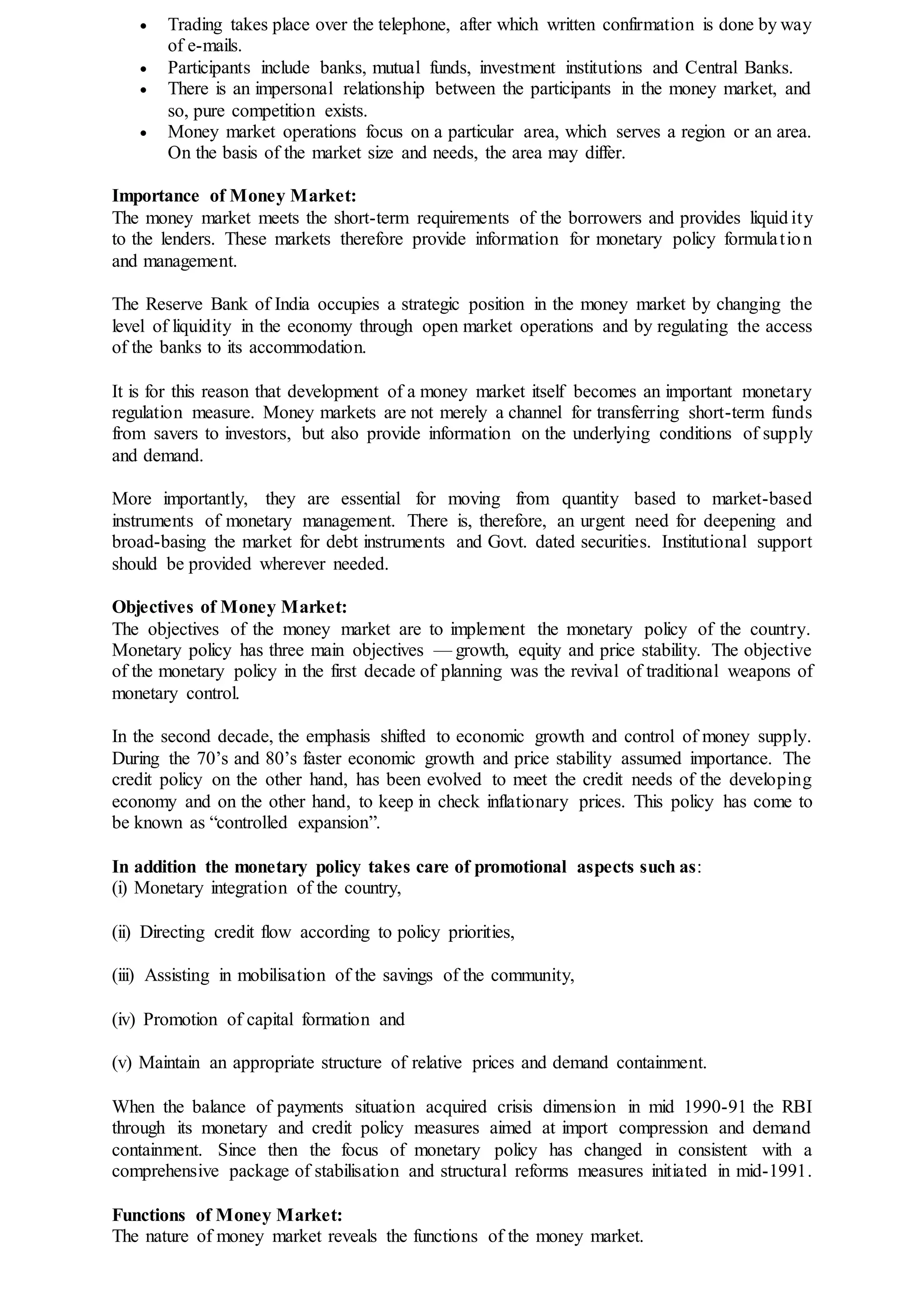  Trading takes place over the telephone, after which written confirmation is done by way
of e-mails.
 Participants include banks, mutual funds, investment institutions and Central Banks.
 There is an impersonal relationship between the participants in the money market, and
so, pure competition exists.
 Money market operations focus on a particular area, which serves a region or an area.
On the basis of the market size and needs, the area may differ.
Importance of Money Market:
The money market meets the short-term requirements of the borrowers and provides liquid ity
to the lenders. These markets therefore provide information for monetary policy formulation
and management.
The Reserve Bank of India occupies a strategic position in the money market by changing the
level of liquidity in the economy through open market operations and by regulating the access
of the banks to its accommodation.
It is for this reason that development of a money market itself becomes an important monetary
regulation measure. Money markets are not merely a channel for transferring short-term funds
from savers to investors, but also provide information on the underlying conditions of supply
and demand.
More importantly, they are essential for moving from quantity based to market-based
instruments of monetary management. There is, therefore, an urgent need for deepening and
broad-basing the market for debt instruments and Govt. dated securities. Institutional support
should be provided wherever needed.
Objectives of Money Market:
The objectives of the money market are to implement the monetary policy of the country.
Monetary policy has three main objectives — growth, equity and price stability. The objective
of the monetary policy in the first decade of planning was the revival of traditional weapons of
monetary control.
In the second decade, the emphasis shifted to economic growth and control of money supply.
During the 70’s and 80’s faster economic growth and price stability assumed importance. The
credit policy on the other hand, has been evolved to meet the credit needs of the developing
economy and on the other hand, to keep in check inflationary prices. This policy has come to
be known as “controlled expansion”.
In addition the monetary policy takes care of promotional aspects such as:
(i) Monetary integration of the country,
(ii) Directing credit flow according to policy priorities,
(iii) Assisting in mobilisation of the savings of the community,
(iv) Promotion of capital formation and
(v) Maintain an appropriate structure of relative prices and demand containment.
When the balance of payments situation acquired crisis dimension in mid 1990-91 the RBI
through its monetary and credit policy measures aimed at import compression and demand
containment. Since then the focus of monetary policy has changed in consistent with a
comprehensive package of stabilisation and structural reforms measures initiated in mid-1991.
Functions of Money Market:
The nature of money market reveals the functions of the money market.
 