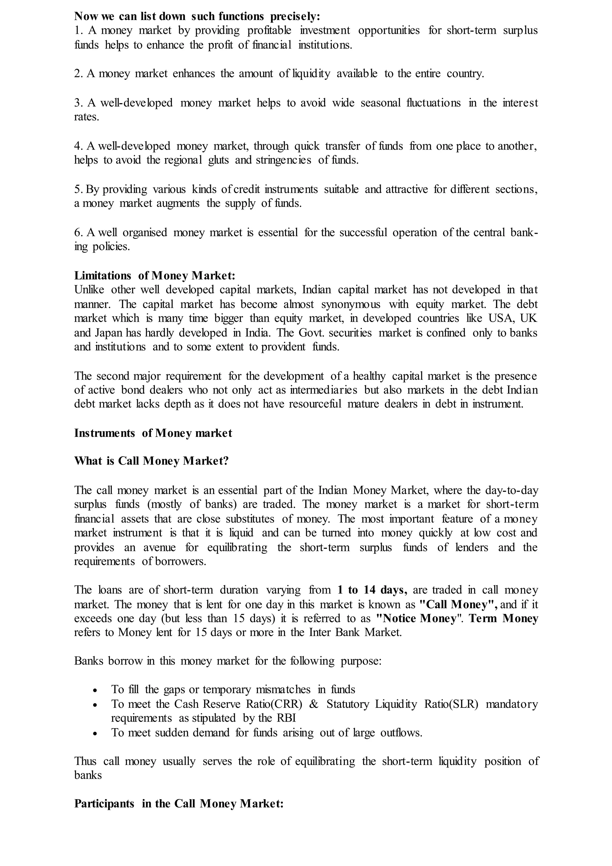 Now we can list down such functions precisely:
1. A money market by providing profitable investment opportunities for short-term surplus
funds helps to enhance the profit of financial institutions.
2. A money market enhances the amount of liquidity available to the entire country.
3. A well-developed money market helps to avoid wide seasonal fluctuations in the interest
rates.
4. A well-developed money market, through quick transfer of funds from one place to another,
helps to avoid the regional gluts and stringencies of funds.
5. By providing various kinds of credit instruments suitable and attractive for different sections,
a money market augments the supply of funds.
6. A well organised money market is essential for the successful operation of the central bank-
ing policies.
Limitations of Money Market:
Unlike other well developed capital markets, Indian capital market has not developed in that
manner. The capital market has become almost synonymous with equity market. The debt
market which is many time bigger than equity market, in developed countries like USA, UK
and Japan has hardly developed in India. The Govt. securities market is confined only to banks
and institutions and to some extent to provident funds.
The second major requirement for the development of a healthy capital market is the presence
of active bond dealers who not only act as intermediaries but also markets in the debt Indian
debt market lacks depth as it does not have resourceful mature dealers in debt in instrument.
Instruments of Money market
What is Call Money Market?
The call money market is an essential part of the Indian Money Market, where the day-to-day
surplus funds (mostly of banks) are traded. The money market is a market for short-term
financial assets that are close substitutes of money. The most important feature of a money
market instrument is that it is liquid and can be turned into money quickly at low cost and
provides an avenue for equilibrating the short-term surplus funds of lenders and the
requirements of borrowers.
The loans are of short-term duration varying from 1 to 14 days, are traded in call money
market. The money that is lent for one day in this market is known as "Call Money", and if it
exceeds one day (but less than 15 days) it is referred to as "Notice Money". Term Money
refers to Money lent for 15 days or more in the Inter Bank Market.
Banks borrow in this money market for the following purpose:
 To fill the gaps or temporary mismatches in funds
 To meet the Cash Reserve Ratio(CRR) & Statutory Liquidity Ratio(SLR) mandatory
requirements as stipulated by the RBI
 To meet sudden demand for funds arising out of large outflows.
Thus call money usually serves the role of equilibrating the short-term liquidity position of
banks
Participants in the Call Money Market:
 