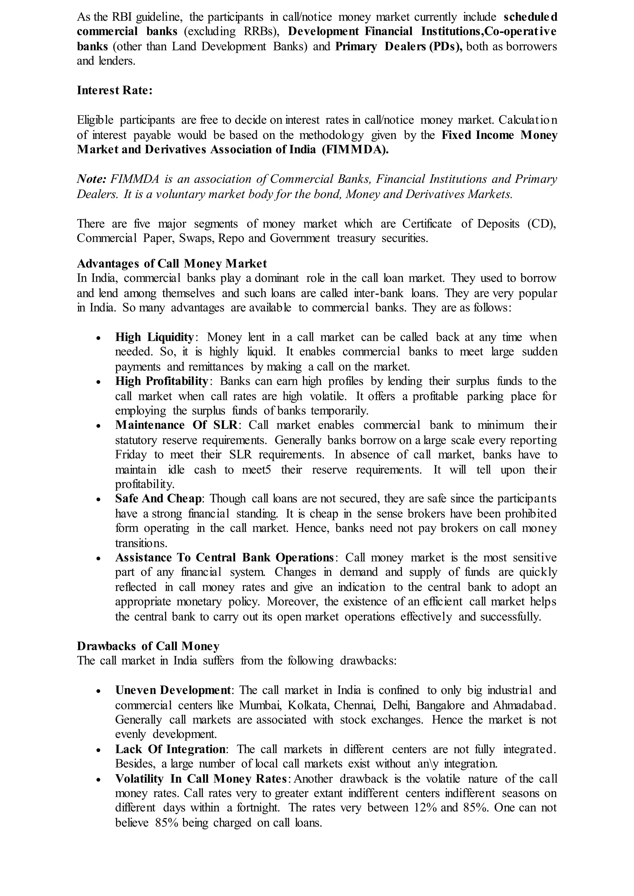 As the RBI guideline, the participants in call/notice money market currently include scheduled
commercial banks (excluding RRBs), Development Financial Institutions,Co-operative
banks (other than Land Development Banks) and Primary Dealers (PDs), both as borrowers
and lenders.
Interest Rate:
Eligible participants are free to decide on interest rates in call/notice money market. Calculation
of interest payable would be based on the methodology given by the Fixed Income Money
Market and Derivatives Association of India (FIMMDA).
Note: FIMMDA is an association of Commercial Banks, Financial Institutions and Primary
Dealers. It is a voluntary market body for the bond, Money and Derivatives Markets.
There are five major segments of money market which are Certificate of Deposits (CD),
Commercial Paper, Swaps, Repo and Government treasury securities.
Advantages of Call Money Market
In India, commercial banks play a dominant role in the call loan market. They used to borrow
and lend among themselves and such loans are called inter-bank loans. They are very popular
in India. So many advantages are available to commercial banks. They are as follows:
 High Liquidity: Money lent in a call market can be called back at any time when
needed. So, it is highly liquid. It enables commercial banks to meet large sudden
payments and remittances by making a call on the market.
 High Profitability: Banks can earn high profiles by lending their surplus funds to the
call market when call rates are high volatile. It offers a profitable parking place for
employing the surplus funds of banks temporarily.
 Maintenance Of SLR: Call market enables commercial bank to minimum their
statutory reserve requirements. Generally banks borrow on a large scale every reporting
Friday to meet their SLR requirements. In absence of call market, banks have to
maintain idle cash to meet5 their reserve requirements. It will tell upon their
profitability.
 Safe And Cheap: Though call loans are not secured, they are safe since the participants
have a strong financial standing. It is cheap in the sense brokers have been prohibited
form operating in the call market. Hence, banks need not pay brokers on call money
transitions.
 Assistance To Central Bank Operations: Call money market is the most sensitive
part of any financial system. Changes in demand and supply of funds are quickly
reflected in call money rates and give an indication to the central bank to adopt an
appropriate monetary policy. Moreover, the existence of an efficient call market helps
the central bank to carry out its open market operations effectively and successfully.
Drawbacks of Call Money
The call market in India suffers from the following drawbacks:
 Uneven Development: The call market in India is confined to only big industrial and
commercial centers like Mumbai, Kolkata, Chennai, Delhi, Bangalore and Ahmadabad.
Generally call markets are associated with stock exchanges. Hence the market is not
evenly development.
 Lack Of Integration: The call markets in different centers are not fully integrated.
Besides, a large number of local call markets exist without any integration.
 Volatility In Call Money Rates: Another drawback is the volatile nature of the call
money rates. Call rates very to greater extant indifferent centers indifferent seasons on
different days within a fortnight. The rates very between 12% and 85%. One can not
believe 85% being charged on call loans.
 