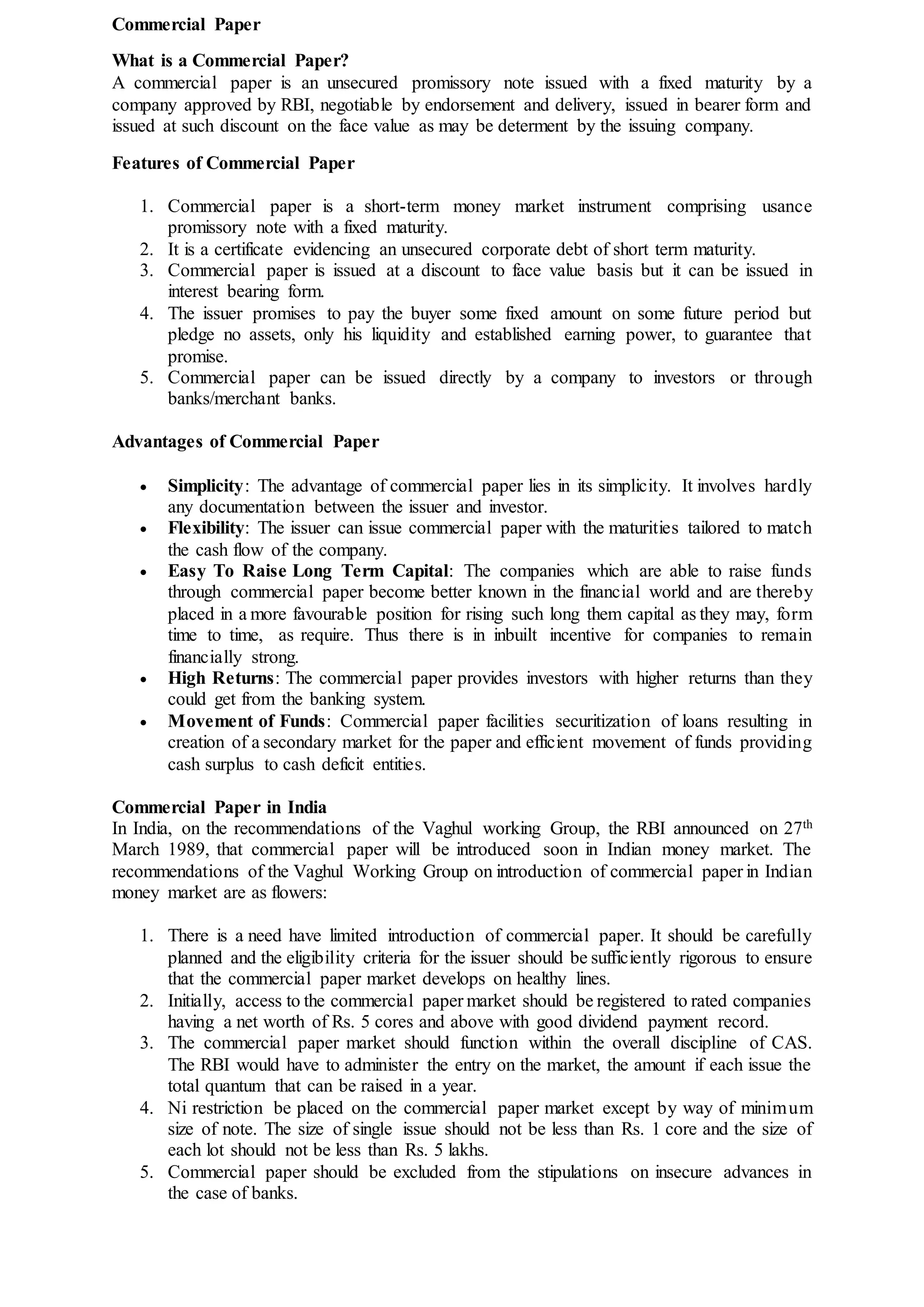 Commercial Paper
What is a Commercial Paper?
A commercial paper is an unsecured promissory note issued with a fixed maturity by a
company approved by RBI, negotiable by endorsement and delivery, issued in bearer form and
issued at such discount on the face value as may be determent by the issuing company.
Features of Commercial Paper
1. Commercial paper is a short-term money market instrument comprising usance
promissory note with a fixed maturity.
2. It is a certificate evidencing an unsecured corporate debt of short term maturity.
3. Commercial paper is issued at a discount to face value basis but it can be issued in
interest bearing form.
4. The issuer promises to pay the buyer some fixed amount on some future period but
pledge no assets, only his liquidity and established earning power, to guarantee that
promise.
5. Commercial paper can be issued directly by a company to investors or through
banks/merchant banks.
Advantages of Commercial Paper
 Simplicity: The advantage of commercial paper lies in its simplicity. It involves hardly
any documentation between the issuer and investor.
 Flexibility: The issuer can issue commercial paper with the maturities tailored to match
the cash flow of the company.
 Easy To Raise Long Term Capital: The companies which are able to raise funds
through commercial paper become better known in the financial world and are thereby
placed in a more favourable position for rising such long them capital as they may, form
time to time, as require. Thus there is in inbuilt incentive for companies to remain
financially strong.
 High Returns: The commercial paper provides investors with higher returns than they
could get from the banking system.
 Movement of Funds: Commercial paper facilities securitization of loans resulting in
creation of a secondary market for the paper and efficient movement of funds providing
cash surplus to cash deficit entities.
Commercial Paper in India
In India, on the recommendations of the Vaghul working Group, the RBI announced on 27th
March 1989, that commercial paper will be introduced soon in Indian money market. The
recommendations of the Vaghul Working Group on introduction of commercial paper in Indian
money market are as flowers:
1. There is a need have limited introduction of commercial paper. It should be carefully
planned and the eligibility criteria for the issuer should be sufficiently rigorous to ensure
that the commercial paper market develops on healthy lines.
2. Initially, access to the commercial paper market should be registered to rated companies
having a net worth of Rs. 5 cores and above with good dividend payment record.
3. The commercial paper market should function within the overall discipline of CAS.
The RBI would have to administer the entry on the market, the amount if each issue the
total quantum that can be raised in a year.
4. Ni restriction be placed on the commercial paper market except by way of minimum
size of note. The size of single issue should not be less than Rs. 1 core and the size of
each lot should not be less than Rs. 5 lakhs.
5. Commercial paper should be excluded from the stipulations on insecure advances in
the case of banks.
 
