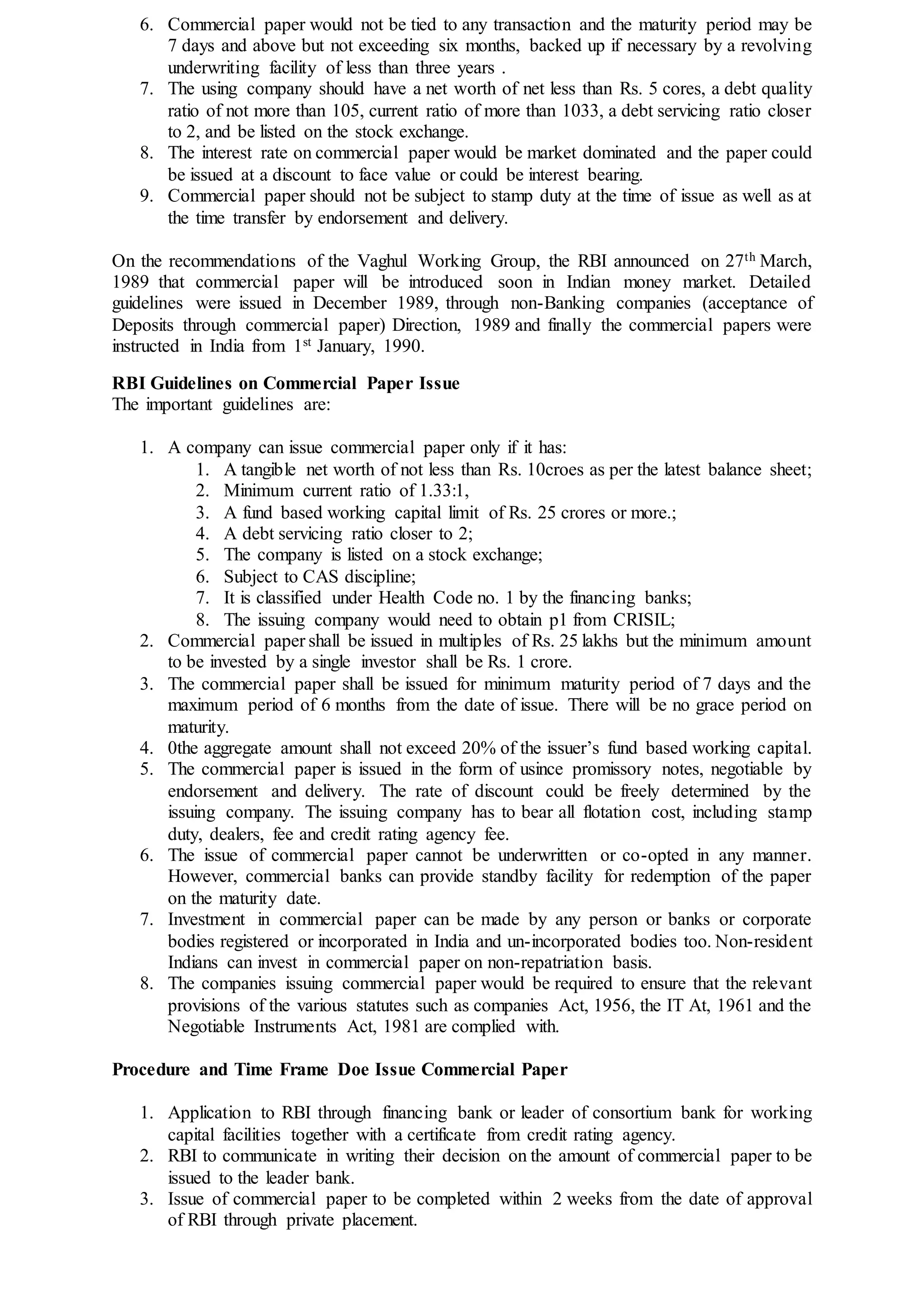 6. Commercial paper would not be tied to any transaction and the maturity period may be
7 days and above but not exceeding six months, backed up if necessary by a revolving
underwriting facility of less than three years .
7. The using company should have a net worth of net less than Rs. 5 cores, a debt quality
ratio of not more than 105, current ratio of more than 1033, a debt servicing ratio closer
to 2, and be listed on the stock exchange.
8. The interest rate on commercial paper would be market dominated and the paper could
be issued at a discount to face value or could be interest bearing.
9. Commercial paper should not be subject to stamp duty at the time of issue as well as at
the time transfer by endorsement and delivery.
On the recommendations of the Vaghul Working Group, the RBI announced on 27th March,
1989 that commercial paper will be introduced soon in Indian money market. Detailed
guidelines were issued in December 1989, through non-Banking companies (acceptance of
Deposits through commercial paper) Direction, 1989 and finally the commercial papers were
instructed in India from 1st January, 1990.
RBI Guidelines on Commercial Paper Issue
The important guidelines are:
1. A company can issue commercial paper only if it has:
1. A tangible net worth of not less than Rs. 10croes as per the latest balance sheet;
2. Minimum current ratio of 1.33:1,
3. A fund based working capital limit of Rs. 25 crores or more.;
4. A debt servicing ratio closer to 2;
5. The company is listed on a stock exchange;
6. Subject to CAS discipline;
7. It is classified under Health Code no. 1 by the financing banks;
8. The issuing company would need to obtain p1 from CRISIL;
2. Commercial paper shall be issued in multiples of Rs. 25 lakhs but the minimum amount
to be invested by a single investor shall be Rs. 1 crore.
3. The commercial paper shall be issued for minimum maturity period of 7 days and the
maximum period of 6 months from the date of issue. There will be no grace period on
maturity.
4. 0the aggregate amount shall not exceed 20% of the issuer’s fund based working capital.
5. The commercial paper is issued in the form of usince promissory notes, negotiable by
endorsement and delivery. The rate of discount could be freely determined by the
issuing company. The issuing company has to bear all flotation cost, including stamp
duty, dealers, fee and credit rating agency fee.
6. The issue of commercial paper cannot be underwritten or co-opted in any manner.
However, commercial banks can provide standby facility for redemption of the paper
on the maturity date.
7. Investment in commercial paper can be made by any person or banks or corporate
bodies registered or incorporated in India and un-incorporated bodies too. Non-resident
Indians can invest in commercial paper on non-repatriation basis.
8. The companies issuing commercial paper would be required to ensure that the relevant
provisions of the various statutes such as companies Act, 1956, the IT At, 1961 and the
Negotiable Instruments Act, 1981 are complied with.
Procedure and Time Frame Doe Issue Commercial Paper
1. Application to RBI through financing bank or leader of consortium bank for working
capital facilities together with a certificate from credit rating agency.
2. RBI to communicate in writing their decision on the amount of commercial paper to be
issued to the leader bank.
3. Issue of commercial paper to be completed within 2 weeks from the date of approval
of RBI through private placement.
 