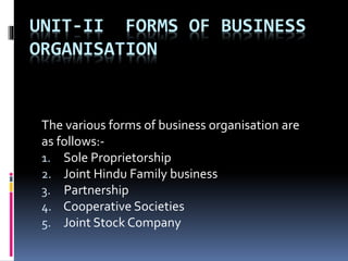 UNIT-II FORMS OF BUSINESS
ORGANISATION
The various forms of business organisation are
as follows:-
1. Sole Proprietorship
2. Joint Hindu Family business
3. Partnership
4. Cooperative Societies
5. Joint Stock Company
 