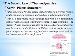 *The Second Law of Thermodynamics:
*Kelvin–Planck Statement
* “It is impossible for any device that operates on a cycle to receive
heat from a single reservoir and produce a net amount of work.”
*That is, a heat engine must exchange heat with a low-temperature
sink as well as a high-temperature source to keep operating. The
Kelvin–Planck statement can also be expressed as “no heat engine
can have a thermal efficiency of 100 percent, or as for a power
plant to operate, the working fluid must exchange heat with the
environment as well as the furnace”.
 