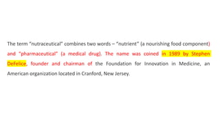 The term “nutraceutical” combines two words – “nutrient” (a nourishing food component)
and “pharmaceutical” (a medical drug). The name was coined in 1989 by Stephen
DeFelice, founder and chairman of the Foundation for Innovation in Medicine, an
American organization located in Cranford, New Jersey.
 