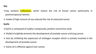 Soy
➢Soy contains isoflavones, which reduce the risk of breast cancer particularly in
postmenopausal women
➢ Intake of high amount of soy reduced the risk of colorectal cancer
Garlic
➢Garlic is composed of sulphur compounds, proteins and amino acids
➢ Diallyl trisulphide prevents the development of prostate cancer and lung cancer.
➢ Acts by inhibiting the expression of androgen receptor which is actively involved in the
development of prostate cancer.
➢ Garlic oil is effective against liver cancer.
 