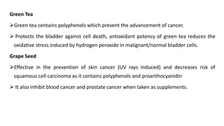Green Tea
➢Green tea contains polyphenols which prevent the advancement of cancer.
➢ Protects the bladder against cell death, antioxidant potency of green tea reduces the
oxidative stress induced by hydrogen peroxide in malignant/normal bladder cells.
Grape Seed
➢Effective in the prevention of skin cancer (UV rays induced) and decreases risk of
squamous cell carcinoma as it contains polyphenols and proanthocyanidin
➢ It also inhibit blood cancer and prostate cancer when taken as supplements.
 