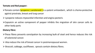 Tomato and Red pepper:
➢Tomato contain lycopene ( carotenoid ) is a potent antioxidant , which is chemo-protective
against prostrate, breast and lung cancer
➢ Lycopene reduces myocardial infarction and angina pectoris
➢Capsaicin an active component of pepper inhibits the migration of skin cancer cells to
other body parts
Dietary fibre:
➢These fibres prevents constipation by increasing bulk of stool and hence reduces the risk
of colorectal cancer.
➢ Also reduce the risk of breast cancer in postmenopausal women.
➢ Broccoli, cabbage, cauliflower, sprouts contain dietary fibres.
 