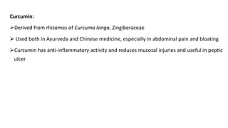 Curcumin:
➢Derived from rhizomes of Curcuma longa, Zingiberaceae
➢ Used both in Ayurveda and Chinese medicine, especially in abdominal pain and bloating
➢Curcumin has anti-inflammatory activity and reduces mucosal injuries and useful in peptic
ulcer
 