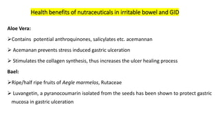 Aloe Vera:
➢Contains potential anthroquinones, salicylates etc. acemannan
➢ Acemanan prevents stress induced gastric ulceration
➢ Stimulates the collagen synthesis, thus increases the ulcer healing process
Bael:
➢Ripe/half ripe fruits of Aegle marmelos, Rutaceae
➢ Luvangetin, a pyranocoumarin isolated from the seeds has been shown to protect gastric
mucosa in gastric ulceration
Health benefits of nutraceuticals in irritable bowel and GID
 