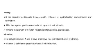 Honey:
➢It has capacity to stimulate tissue growth, enhance re- epithelization and minimize scar
formation.
➢ Effective against gastric ulcers induced by acetyl salicylic acid.
➢ Inhibits the growth of H Pylori responsible for gastritis, peptic ulcer.
Vitamins:
➢Fat soluble vitamins A and D have protective role in irritable bowel syndrome.
➢ Vitamin D deficiency produces mucosal inflammation.
 