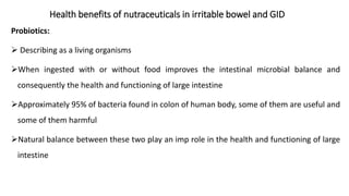 Probiotics:
➢ Describing as a living organisms
➢When ingested with or without food improves the intestinal microbial balance and
consequently the health and functioning of large intestine
➢Approximately 95% of bacteria found in colon of human body, some of them are useful and
some of them harmful
➢Natural balance between these two play an imp role in the health and functioning of large
intestine
Health benefits of nutraceuticals in irritable bowel and GID
 
