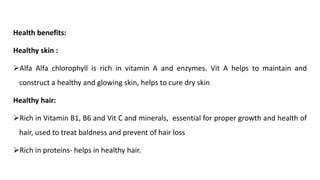 Health benefits:
Healthy skin :
➢Alfa Alfa chlorophyll is rich in vitamin A and enzymes. Vit A helps to maintain and
construct a healthy and glowing skin, helps to cure dry skin
Healthy hair:
➢Rich in Vitamin B1, B6 and Vit C and minerals, essential for proper growth and health of
hair, used to treat baldness and prevent of hair loss
➢Rich in proteins- helps in healthy hair.
 