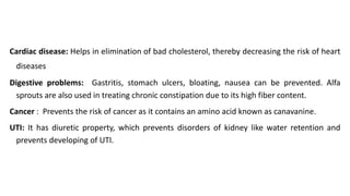 Cardiac disease: Helps in elimination of bad cholesterol, thereby decreasing the risk of heart
diseases
Digestive problems: Gastritis, stomach ulcers, bloating, nausea can be prevented. Alfa
sprouts are also used in treating chronic constipation due to its high fiber content.
Cancer : Prevents the risk of cancer as it contains an amino acid known as canavanine.
UTI: It has diuretic property, which prevents disorders of kidney like water retention and
prevents developing of UTI.
 