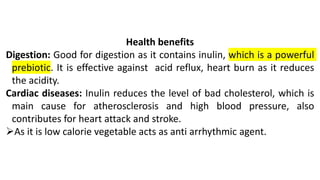 Health benefits
Digestion: Good for digestion as it contains inulin, which is a powerful
prebiotic. It is effective against acid reflux, heart burn as it reduces
the acidity.
Cardiac diseases: Inulin reduces the level of bad cholesterol, which is
main cause for atherosclerosis and high blood pressure, also
contributes for heart attack and stroke.
➢As it is low calorie vegetable acts as anti arrhythmic agent.
 