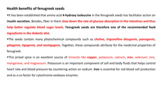▪It has been established that amino acid 4-hydroxy isoleucine in the fenugreek seeds has facilitator action on
insulin secretion. Besides, fiber in them slow down the rate of glucose absorption in the intestines and thus
help better regulate blood sugar levels. Fenugreek seeds are therefore one of the recommended food
ingredients in the diabetic diet.
▪The seeds contain many phytochemical compounds such as choline, trigonelline diosgenin, yamogenin,
gitogenin, tigogenin, and neotigogens. Together, these compounds attribute for the medicinal properties of
fenugreek.
▪This prized spice is an excellent source of minerals like copper, potassium, calcium, iron, selenium, zinc,
manganese, and magnesium. Potassium is an important component of cell and body fluids that helps control
heart rate and blood pressure by countering action on sodium. Iron is essential for red blood cell production
and as a co-factor for cytochrome-oxidases enzymes.
Health benefits of fenugreek seeds
 