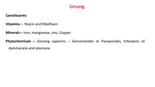 Constituents:
Vitamins – Niacin and Riboflavin
Minerals – Iron, manganese, zinc, Copper
Phytochemicals – Ginseng saponins – Gensenosides or Panaxosides, triterpens of
dammarane and oleanane
Ginseng
 
