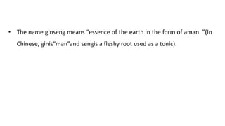 • The name ginseng means “essence of the earth in the form of aman. ”(In
Chinese, ginis“man”and sengis a fleshy root used as a tonic).
 