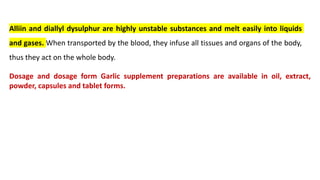 Alliin and diallyl dysulphur are highly unstable substances and melt easily into liquids
and gases. When transported by the blood, they infuse all tissues and organs of the body,
thus they act on the whole body.
Dosage and dosage form Garlic supplement preparations are available in oil, extract,
powder, capsules and tablet forms.
 