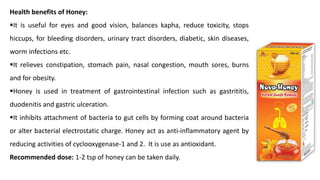 Health benefits of Honey:
▪It is useful for eyes and good vision, balances kapha, reduce toxicity, stops
hiccups, for bleeding disorders, urinary tract disorders, diabetic, skin diseases,
worm infections etc.
▪It relieves constipation, stomach pain, nasal congestion, mouth sores, burns
and for obesity.
▪Honey is used in treatment of gastrointestinal infection such as gastrititis,
duodenitis and gastric ulceration.
▪It inhibits attachment of bacteria to gut cells by forming coat around bacteria
or alter bacterial electrostatic charge. Honey act as anti-inflammatory agent by
reducing activities of cyclooxygenase-1 and 2. It is use as antioxidant.
Recommended dose: 1-2 tsp of honey can be taken daily.
 