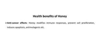 Health benefits of Honey
➢Anti-cancer effects: Honey modifies immune responses, prevent cell proliferation,
induces apoptosis, antimutagenic etc.
 