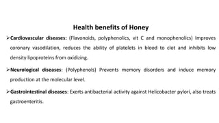 ➢Cardiovascular diseases: (Flavonoids, polyphenolics, vit C and monophenolics) Improves
coronary vasodilation, reduces the ability of platelets in blood to clot and inhibits low
density lipoproteins from oxidizing.
➢Neurological diseases: (Polyphenols) Prevents memory disorders and induce memory
production at the molecular level.
➢Gastrointestinal diseases: Exerts antibacterial activity against Helicobacter pylori, also treats
gastroenteritis.
Health benefits of Honey
 