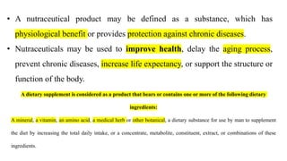 • A nutraceutical product may be defined as a substance, which has
physiological benefit or provides protection against chronic diseases.
• Nutraceuticals may be used to improve health, delay the aging process,
prevent chronic diseases, increase life expectancy, or support the structure or
function of the body.
A dietary supplement is considered as a product that bears or contains one or more of the following dietary
ingredients:
A mineral, a vitamin, an amino acid, a medical herb or other botanical, a dietary substance for use by man to supplement
the diet by increasing the total daily intake, or a concentrate, metabolite, constituent, extract, or combinations of these
ingredients.
 