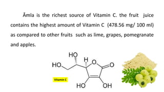 Āmla is the richest source of Vitamin C. the fruit juice
contains the highest amount of Vitamin C (478.56 mg/ 100 ml)
as compared to other fruits such as lime, grapes, pomegranate
and apples.
Vitamin C
 