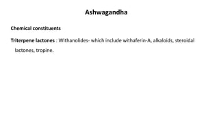 Chemical constituents
Triterpene lactones : Withanolides- which include withaferin-A, alkaloids, steroidal
lactones, tropine.
Ashwagandha
 