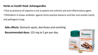 Herbs as health food: Ashwagandha
✓Due to presence of saponins it act as potent anti-arthritic and anti-inflammatory agent.
✓Withaferin A shows antibiotic against Gram-positive bacteria acid-fast and aerobic bacilli,
and pathogenic fungi.
Side effects: Stomach upset, diarrhoea and vomiting
Recommended dose: 125 mg to 5 gm per day.
 