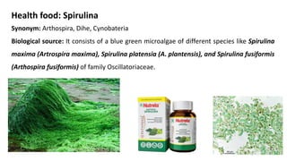 Health food: Spirulina
Synonym: Arthospira, Dihe, Cynobateria
Biological source: It consists of a blue green microalgae of different species like Spirulina
maxima (Artrospira maxima), Spirulina platensia (A. plantensis), and Spirulina fusiformis
(Arthospira fusiformis) of family Oscillatoriaceae.
 