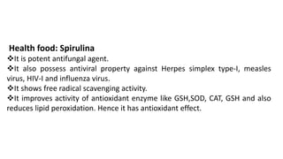 Health food: Spirulina
❖It is potent antifungal agent.
❖It also possess antiviral property against Herpes simplex type-I, measles
virus, HIV-I and influenza virus.
❖It shows free radical scavenging activity.
❖It improves activity of antioxidant enzyme like GSH,SOD, CAT, GSH and also
reduces lipid peroxidation. Hence it has antioxidant effect.
 