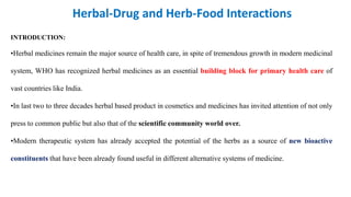 INTRODUCTION:
•Herbal medicines remain the major source of health care, in spite of tremendous growth in modern medicinal
system, WHO has recognized herbal medicines as an essential building block for primary health care of
vast countries like India.
•In last two to three decades herbal based product in cosmetics and medicines has invited attention of not only
press to common public but also that of the scientific community world over.
•Modern therapeutic system has already accepted the potential of the herbs as a source of new bioactive
constituents that have been already found useful in different alternative systems of medicine.
Herbal-Drug and Herb-Food Interactions
 