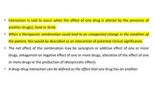 • Interaction is said to occur when the effect of one drug is altered by the presence of
another drug(s), food or drink.
• When a therapeutic combination could lead to an unexpected change in the condition of
the patient, this would be described as an interaction of potential clinical significance.
• The net effect of the combination may be synergism or additive effect of one or more
drugs, antagonism or negative effect of one or more drugs, alteration of the effect of one
or more drugs or the production of idiosyncratic effects.
• A drug–drug interaction can be defined as the effect that one drug has on another.
 