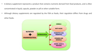 • A dietary supplement represents a product that contains nutrients derived from food products, and is often
concentrated in liquid, capsule, powder or pill or other suitable form.
• Although dietary supplements are regulated by the FDA as foods, their regulation differs from drugs and
other foods.
 