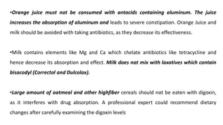 •Orange juice must not be consumed with antacids containing aluminum. The juice
increases the absorption of aluminum and leads to severe constipation. Orange Juice and
milk should be avoided with taking antibiotics, as they decrease its effectiveness.
•Milk contains elements like Mg and Ca which chelate antibiotics like tetracycline and
hence decrease its absorption and effect. Milk does not mix with laxatives which contain
bisacodyl (Correctol and Dulcolax).
•Large amount of oatmeal and other highfiber cereals should not be eaten with digoxin,
as it interferes with drug absorption. A professional expert could recommend dietary
changes after carefully examining the digoxin levels
 