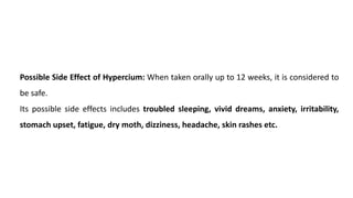 Possible Side Effect of Hypercium: When taken orally up to 12 weeks, it is considered to
be safe.
Its possible side effects includes troubled sleeping, vivid dreams, anxiety, irritability,
stomach upset, fatigue, dry moth, dizziness, headache, skin rashes etc.
 