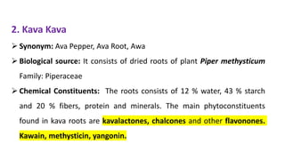 2. Kava Kava
➢ Synonym: Ava Pepper, Ava Root, Awa
➢ Biological source: It consists of dried roots of plant Piper methysticum
Family: Piperaceae
➢ Chemical Constituents: The roots consists of 12 % water, 43 % starch
and 20 % fibers, protein and minerals. The main phytoconstituents
found in kava roots are kavalactones, chalcones and other flavonones.
Kawain, methysticin, yangonin.
 